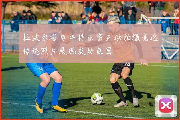拉波尔塔与丰特亲密互动拍摄竞选传统照片展现友好氛围