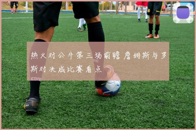 热火对公牛第三场前瞻 詹姆斯与罗斯对决成比赛看点