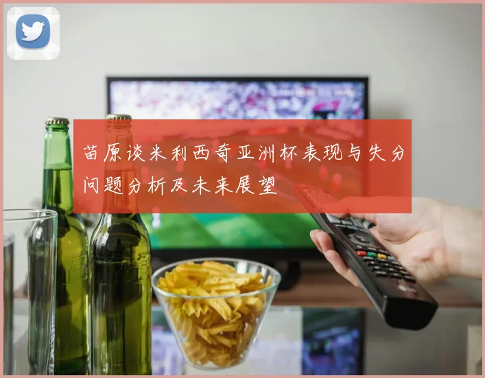 苗原谈米利西奇亚洲杯表现与失分问题分析及未来展望