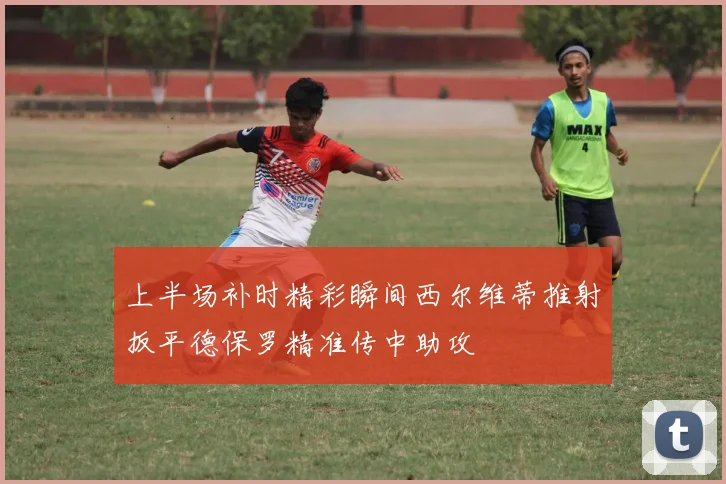 上半场补时精彩瞬间西尔维蒂推射扳平德保罗精准传中助攻