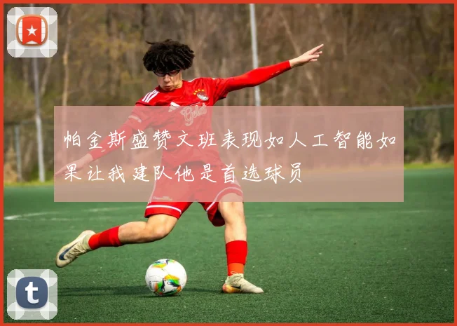 帕金斯盛赞文班表现如人工智能如果让我建队他是首选球员