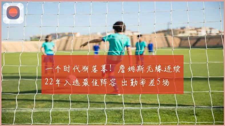 一个时代渐落幕！詹姆斯无缘连续22年入选最佳阵容 出勤率差5场