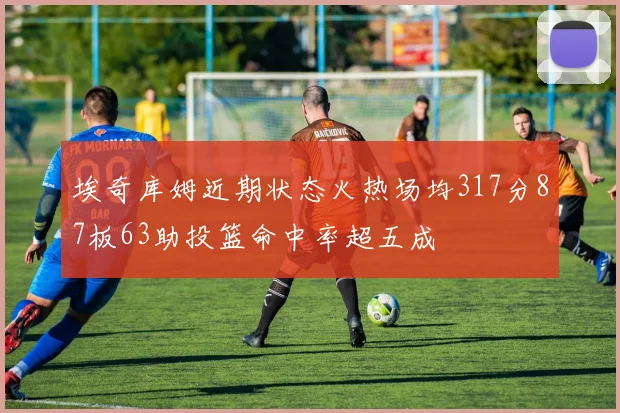 埃奇库姆近期状态火热场均317分87板63助投篮命中率超五成