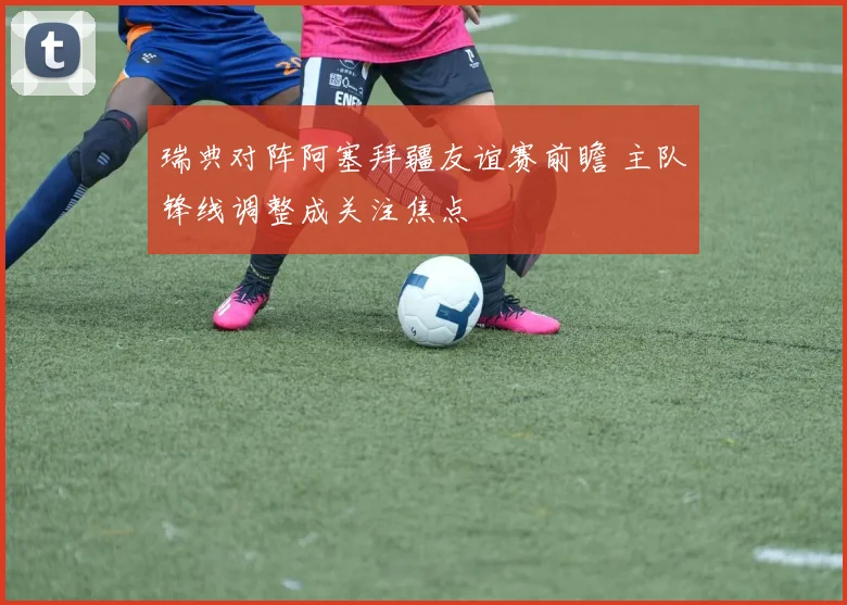 瑞典对阵阿塞拜疆友谊赛前瞻 主队锋线调整成关注焦点