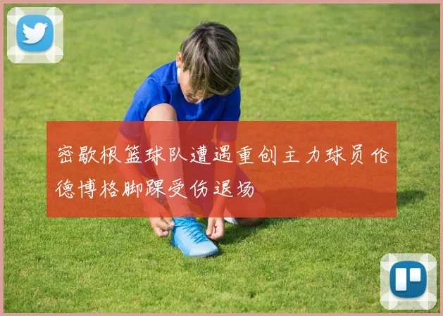 密歇根篮球队遭遇重创主力球员伦德博格脚踝受伤退场