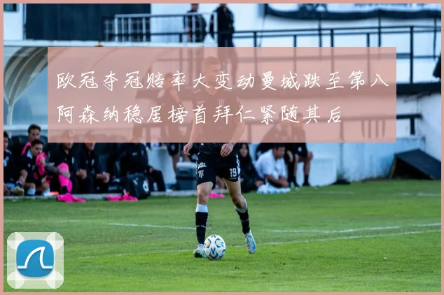 欧冠夺冠赔率大变动曼城跌至第八阿森纳稳居榜首拜仁紧随其后
