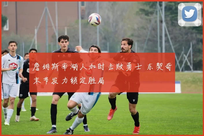 詹姆斯率湖人加时击败勇士 东契奇末节发力锁定胜局