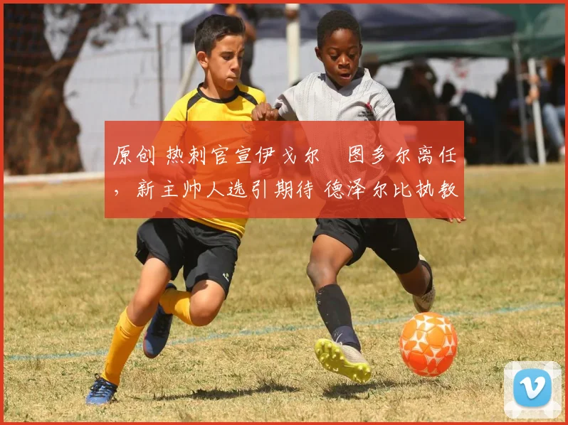 原创 热刺官宣伊戈尔・图多尔离任，新主帅人选引期待 德泽尔比执教态度曝光
