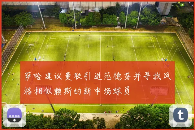 萨哈建议曼联引进范德芬并寻找风格相似赖斯的新中场球员