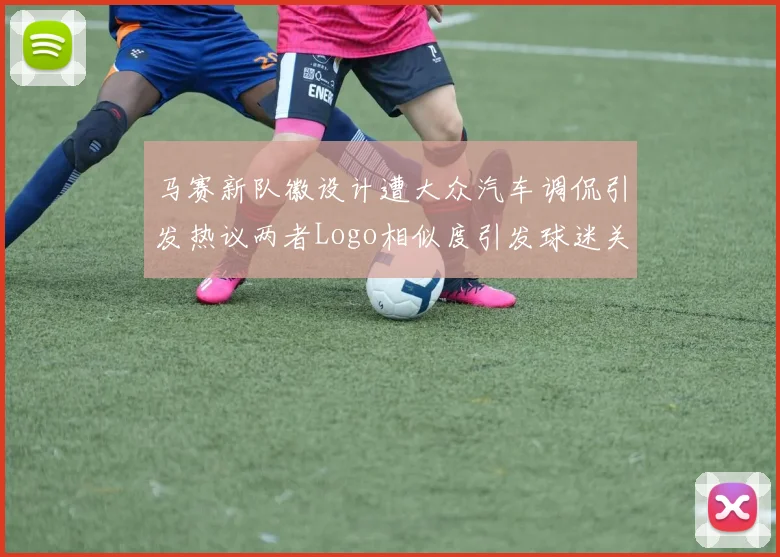 马赛新队徽设计遭大众汽车调侃引发热议两者Logo相似度引发球迷关注