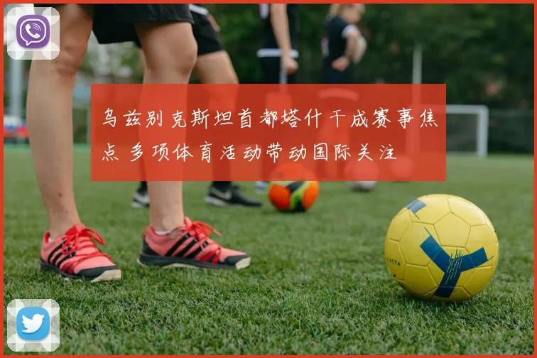 乌兹别克斯坦首都塔什干成赛事焦点 多项体育活动带动国际关注