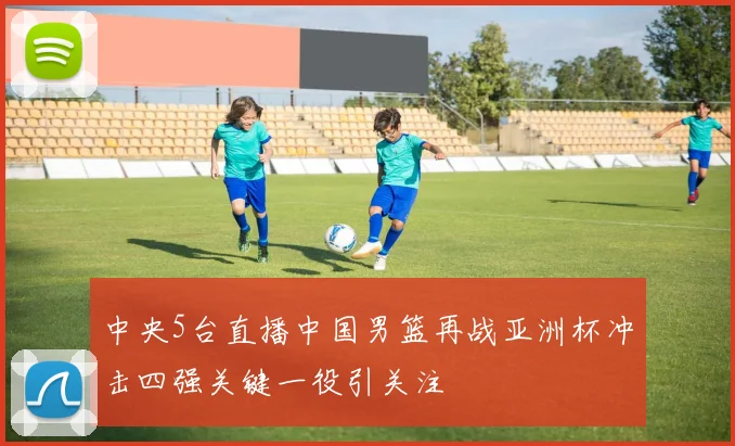 中央5台直播中国男篮再战亚洲杯冲击四强关键一役引关注
