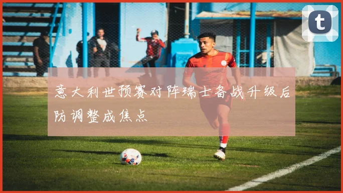 意大利世预赛对阵瑞士备战升级后防调整成焦点