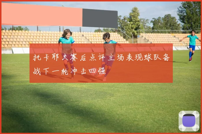 托卡耶夫赛后点评主场表现球队备战下一轮冲击四强