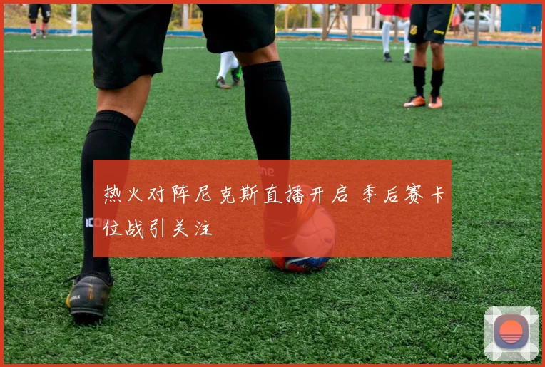 热火对阵尼克斯直播开启 季后赛卡位战引关注