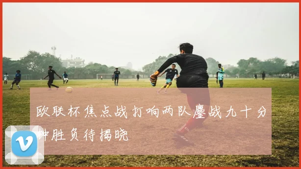 欧联杯焦点战打响两队鏖战九十分钟胜负待揭晓