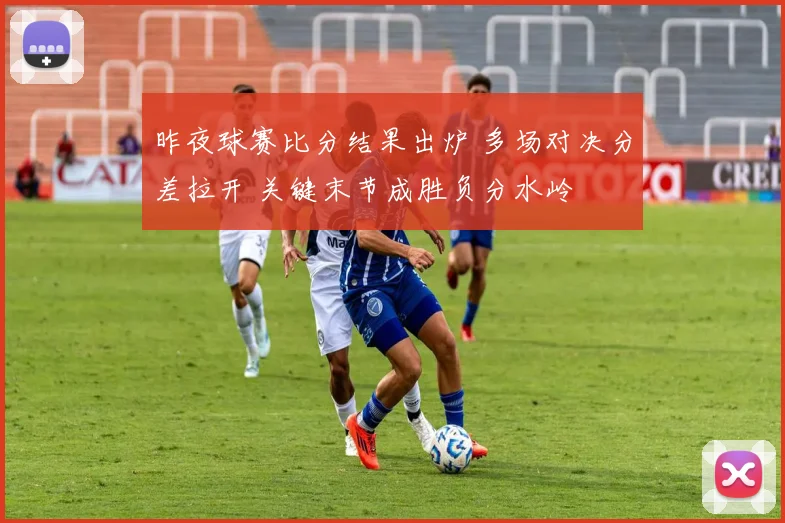 昨夜球赛比分结果出炉 多场对决分差拉开 关键末节成胜负分水岭