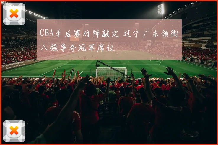 CBA季后赛对阵敲定 辽宁广东领衔八强争夺冠军席位