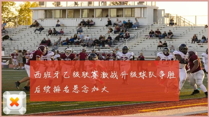 西班牙乙级联赛激战升级球队争胜后续排名悬念加大