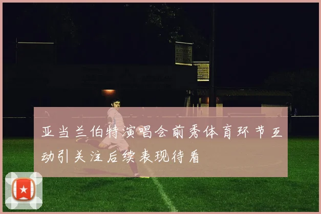 亚当兰伯特演唱会前秀体育环节互动引关注后续表现待看