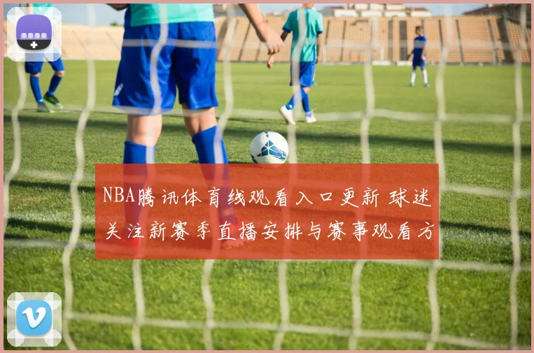 NBA腾讯体育线观看入口更新 球迷关注新赛季直播安排与赛事观看方式