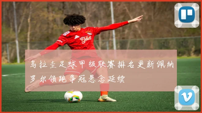 乌拉圭足球甲级联赛排名更新佩纳罗尔领跑争冠悬念延续