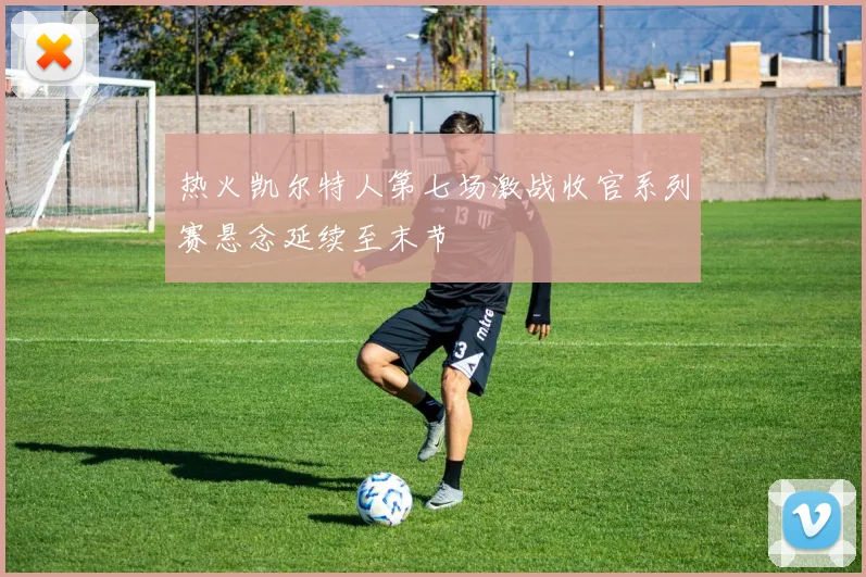 热火凯尔特人第七场激战收官系列赛悬念延续至末节