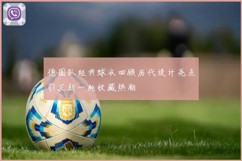 德国队经典球衣回顾历代设计亮点引发新一轮收藏热潮