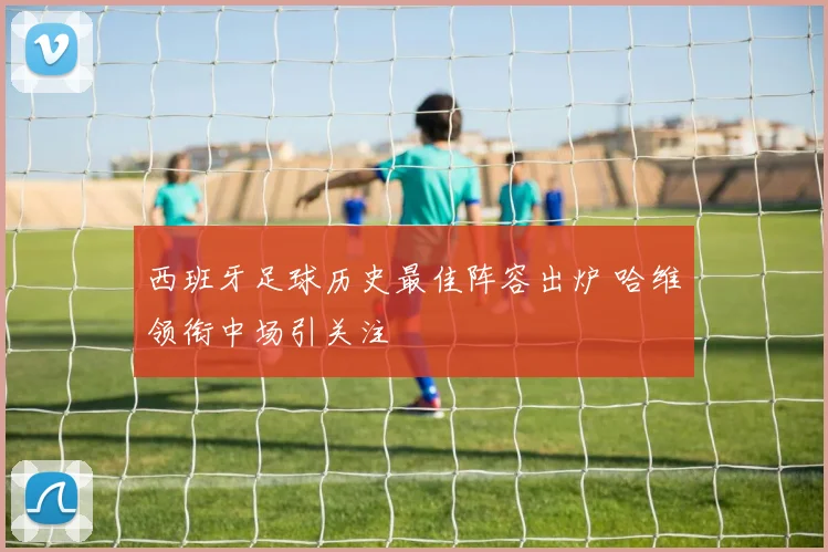 西班牙足球历史最佳阵容出炉 哈维领衔中场引关注
