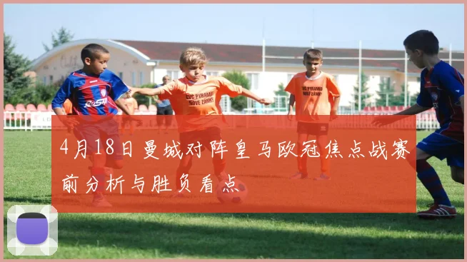 4月18日曼城对阵皇马欧冠焦点战赛前分析与胜负看点