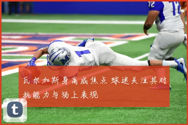 瓦尔加斯身高成焦点 球迷关注其对抗能力与场上表现