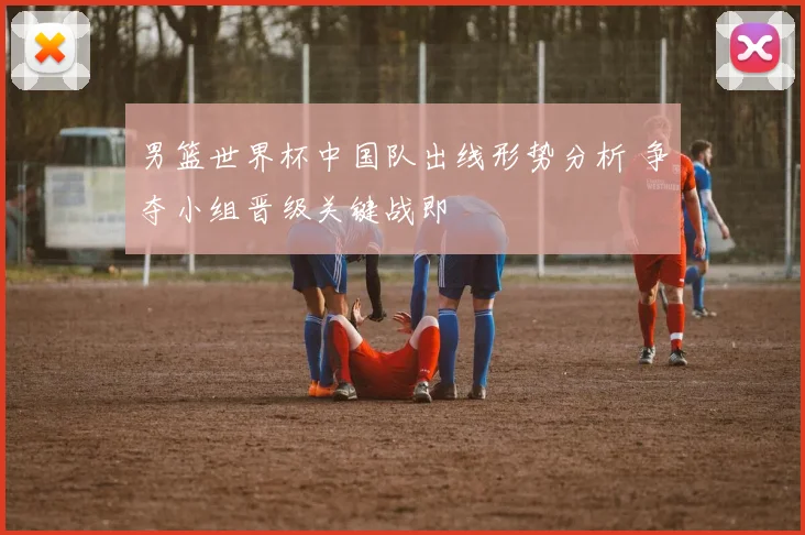 男篮世界杯中国队出线形势分析 争夺小组晋级关键战即