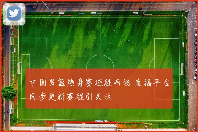 中国男篮热身赛连胜两场 直播平台同步更新赛程引关注