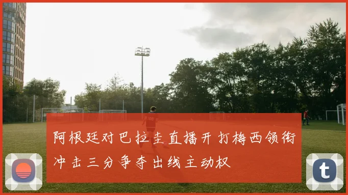 阿根廷对巴拉圭直播开打梅西领衔冲击三分争夺出线主动权