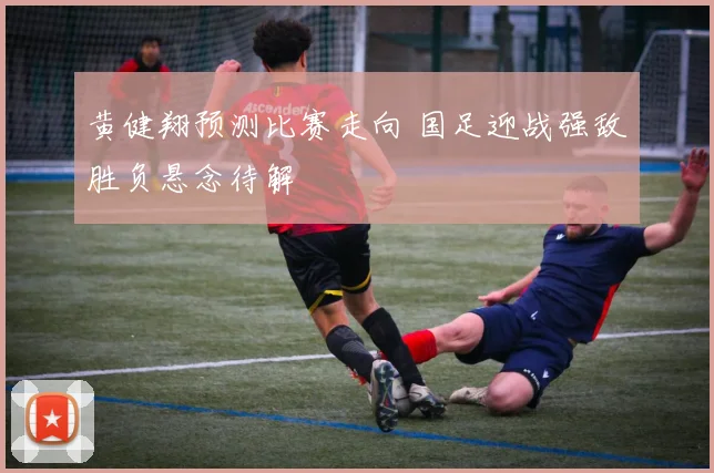 黄健翔预测比赛走向 国足迎战强敌胜负悬念待解