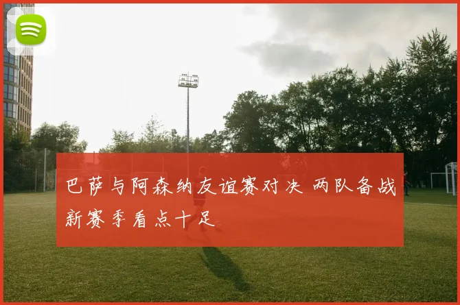 巴萨与阿森纳友谊赛对决 两队备战新赛季看点十足