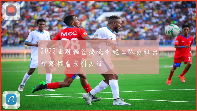 2022亚冠抽签揭晓中超三队分组出炉赛程看点引关注