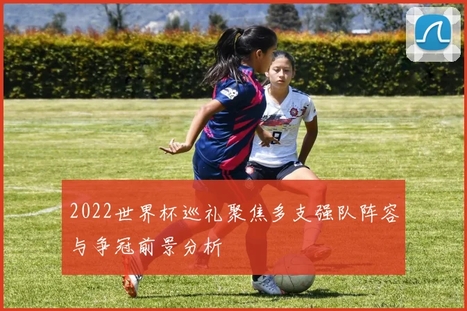 2022世界杯巡礼聚焦多支强队阵容与争冠前景分析