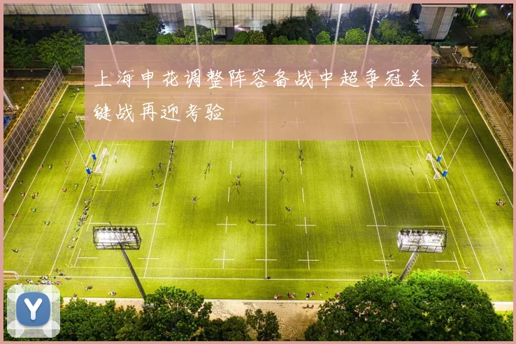 上海申花调整阵容备战中超争冠关键战再迎考验