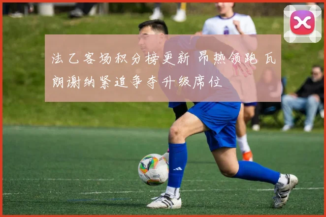法乙客场积分榜更新 昂热领跑 瓦朗谢纳紧追争夺升级席位